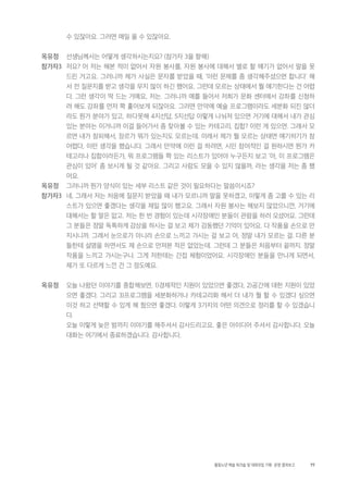 77활동노년 예술 워크숍 및 대화모임 기획・ 운영 결과보고
수 있잖아요. 그러면 매일 올 수 있잖아요.
옥유정 선생님께서는 어떻게 생각하시는지요? (참가자 3을 향해)
참가자3 저요? 어 저는 해본 적이 없어서 자원 봉사를, 자원 봉사에 대해서 별로 할 얘기가 없어서 말을 못
드린 거고요. 그러니까 제가 사실은 문자를 받았을 때, ‘이런 문제를 좀 생각해주셨으면 합니다’ 해
서 전 질문지를 받고 생각을 무지 많이 하긴 했어요. 그런데 모르는 상태에서 뭘 얘기한다는 건 어렵
다. 그런 생각이 딱 드는 거예요, 저는. 그러니까 예를 들어서 저희가 문화 센터에서 강좌를 신청하
려 해도 강좌를 먼저 쫙 훑어보게 되잖아요. 그러면 만약에 예술 프로그램이라도 세분화 되진 않더
라도 뭔가 분야가 있고, 하다못해 4지선답, 5지선답 이렇게 나눠져 있으면 거기에 대해서 내가 관심
있는 분야는 이거니까 이걸 들어가서 좀 찾아볼 수 있는 카테고리, 집합? 이런 게 있으면. 그래서 모
르면 내가 창피해서, 장르가 뭐가 있는지도 모르는데. 이래서 제가 뭘 모르는 상태면 얘기하기가 참
어렵다, 이런 생각을 했습니다. 그래서 만약에 이런 걸 하려면, 시민 참여적인 걸 원하시면 뭔가 카
테고리나 집합이라든가, 뭐 프로그램들 쫙 있는 리스트가 있어야 누구든지 보고 ‘아, 이 프로그램은
관심이 있어’ 좀 보시게 될 것 같아요. 그리고 사람도 모을 수 있지 않을까, 라는 생각을 저는 좀 했
어요.
옥유정 그러니까 뭔가 양식이 있는 세부 리스트 같은 것이 필요하다는 말씀이시죠?
참가자3 네, 그래서 저는 처음에 질문지 받았을 때 내가 모르니까 말을 못하겠고, 이렇게 좀 고를 수 있는 리
스트가 있으면 좋겠다는 생각을 제일 많이 했고요. 그래서 자원 봉사는 해보지 않았으니깐, 거기에
대해서는 할 말은 없고. 저는 한 번 경험이 있는데 시각장애인 분들이 관람을 하러 오셨어요. 그런데
그 분들은 정말 독특하게 감상을 하시는 걸 보고 제가 감동했던 기억이 있어요. 다 작품을 손으로 만
지시니까. 그래서 눈으로가 아니라 손으로 느끼고 가시는 걸 보고 아, 정말 내가 모르는 걸. 다른 분
들한테 설명을 하면서도 제 손으로 만져본 적은 없었는데. 그런데 그 분들은 처음부터 끝까지. 정말
작품을 느끼고 가시는구나. 그게 저한테는 간접 체험이었어요. 시각장애인 분들을 만나게 되면서,
제가 또 다르게 느낀 건 그 정도예요.
옥유정 오늘 나왔던 이야기를 종합해보면, 1)경제적인 지원이 있었으면 좋겠다, 2)공간에 대한 지원이 있었
으면 좋겠다. 그리고 3)프로그램을 세분화하거나 카테고리화 해서 더 내가 뭘 할 수 있겠다 싶으면
이것 하고 선택할 수 있게 해 줬으면 좋겠다. 이렇게 3가지의 어떤 의견으로 정리를 할 수 있겠습니
다.
오늘 이렇게 늦은 밤까지 이야기를 해주셔서 감사드리고요, 좋은 아이디어 주셔서 감사합니다. 오늘
대화는 여기에서 종료하겠습니다. 감사합니다.
 