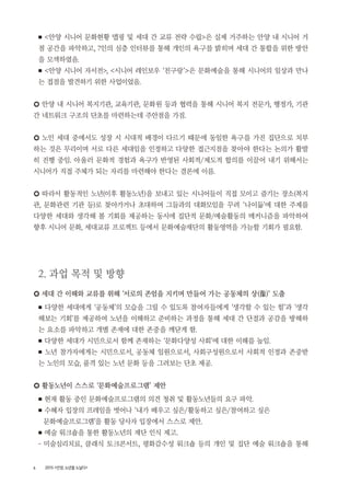 6 2015 <안양, 노년을 노닐다>
■ <안양 시니어 문화현황 맵핑 및 세대 간 교류 전략 수립>은 실제 거주하는 안양 내 시니어 거
점 공간을 파악하고, 7인의 심층 인터뷰를 통해 개인의 욕구를 밝히며 세대 간 통합을 위한 방안
을 모색하였음.
■ <안양 시니어 자서전>, <시니어 레인보우 ‘친구랑’>은 문화예술을 통해 시니어의 일상과 만나
는 접점을 발견하기 위한 사업이었음.
○ 안양 내 시니어 복지기관, 교육기관, 문화원 등과 협력을 통해 시니어 복지 전문가, 행정가, 기관
간 네트워크 구조의 단초를 마련하는데 주안점을 가짐.
○ 노인 세대 중에서도 성장 시 시대적 배경이 다르기 때문에 동일한 욕구를 가진 집단으로 치부
하는 것은 무리이며 서로 다른 세대임을 인정하고 다양한 접근지점을 찾아야 한다는 논의가 활발
히 진행 중임. 아울러 문화적 경험과 욕구가 반영된 사회적/제도적 합의를 이끌어 내기 위해서는
시니어가 직접 주체가 되는 자리를 마련해야 한다는 결론에 이름.
○ 따라서 활동적인 노년(이후 활동노년)을 보내고 있는 시니어들이 직접 모이고 즐기는 장소(복지
관, 문화관련 기관 등)로 찾아가거나 초대하여 그들과의 대화모임을 꾸려 ‘나이듦’에 대한 주제를
다양한 세대와 생각해 볼 기회를 제공하는 동시에 집단적 문화/예술활동의 메커니즘을 파악하여
향후 시니어 문화, 세대교류 프로젝트 등에서 문화예술재단의 활동영역을 가늠할 기회가 필요함.
2. 과업 목적 및 방향
○ 세대 간 이해와 교류를 위해 ‘서로의 존엄을 지키며 만들어 가는 공동체의 상(像)’ 도출
■ 다양한 세대에게 ‘공동체’의 모습을 그릴 수 있도록 참여자들에게 ‘생각할 수 있는 힘’과 ‘생각
해보는 기회’를 제공하여 노년을 이해하고 준비하는 과정을 통해 세대 간 단절과 공감을 방해하
는 요소를 파악하고 개별 존재에 대한 존중을 깨닫게 함.
■ 다양한 세대가 시민으로서 함께 존재하는 ‘문화다양성 사회’에 대한 이해를 높임.
■ 노년 참가자에게는 시민으로서, 공동체 일원으로서, 사회구성원으로서 사회적 인정과 존중받
는 노인의 모습, 품격 있는 노년 문화 등을 그려보는 단초 제공.
○ 활동노년이 스스로 ‘문화예술프로그램’ 제안
■ 현재 활동 중인 문화예술프로그램의 의견 청취 및 활동노년들의 요구 파악.
■ 수혜자 입장의 프레임을 벗어나 ‘내가 배우고 싶은/활동하고 싶은/참여하고 싶은
문화예술프로그램’을 활동 당사자 입장에서 스스로 제안.
■ 예술 워크숍을 통한 활동노년의 재단 인식 제고.
- 미술심리치료, 클래식 토크콘서트, 평화감수성 워크숍 등의 개인 및 집단 예술 워크숍을 통해
 