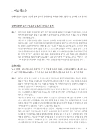 79활동노년 예술 워크숍 및 대화모임 기획・ 운영 결과보고
1. 예술워크숍
클래식전문가 홍승찬 교수와 함께 클래식 음악상식을 재미난 수다로 풀어가는 강의형 토크 콘서트
첫번째 클래식 음악 : 「쇼생크 탈출」의 <피가로의 결혼>
홍승찬 여러분에게 클래식 음악의 역사 같은 것은 별로 흥미를 불러일으키지 않을 것 같았습니다. 그래서
여러분이 집에서 쉽게 접할 수 있는 영화 속 클래식 음악을 소개해드리도록 하겠습니다. 첫 번째 영
화는 「쇼생크탈출」입니다.
개인적으로 감옥에 갇혀본 경험이 있습니다. 군대시절 지휘관 차를 운전하다 사고를 내서 감옥에
들어갔는데요, 처음엔 가벼운 마음으로 들어갔었지만 감옥에 들어가니 하루 견디기도 힘들었습니
다. 영화의 내용은 아시다시피 은행원 출신의 주인공은 누명을 쓰고 감옥에 갑니다. 그러다가 감옥
의 간수들의 재무상태 등에 도움을 주게 되고 교도소 전체 간수들의 재무에도 도움을 줍니다. 그 과
정에서 주인공은 우연히 음반을 발견하게 되지요. 원래 교도소에서 음악은 틀지 못하게 되어있습니
다. 그런데 주인공은 <피가로의 결혼>이라는 클래식 음악을 교도소 내에 틉니다. 교도소에 금하고
있는 음악방송을 주인공이 틀자 교도관들이 그를 찾아 독방에 가두었지요. 그리고 독방에서 나온
그에게 동료들이 독방에서 무엇을 했냐고 하자 주인공은 마음속의 음악을 들었다는 말을 합니다.
참가자 반응
「쇼생크탈출」 이야기를 하자 수강생들 중 그 영화를 본적이 있다는 사람들이 많았다. 홍승찬 교수
가 <피가로의 결혼>이 나오는 장면을 틀어 주자 수강생들은 집중하여 앞에 있는 화면을 봤다.
홍승찬 여러분 희망을 믿으십니까? 저 영화는 희망의 편을 듭니다. 무엇이 희망을 만들어 주는가? 음악이,
예술이 만들어 준다고 생각합니다. 믿으실지 모르시겠지만. 비틀즈, 존 레논. 사실 멤버들 중에서 사
람들이 가장 좋아하는 것은 가장 어설픈 존 레논입니다. ‘이매진(imagine)’은 상상하라고 말합니다.
존 레논은 상상만으로도 행복해질 수 있다고 말한 것입니다.
저는 예전에 독신주의자였는데 아버지가 찾아오셔서 “로미오와 줄리엣이 왜 사랑받는 줄 아나? 그
거는 세상에 없어서 그렇다.” 라고 하셨습니다. 아버지 돌아가신지가 10년이 지났는데 아직도 그 이
야기가 기억이 납니다.
개인적으로 음악을 하겠다고 했는데 능력이 되지 않아서 도망치듯 군대에 갔습니다. 군대에 가고 나
서 한 4일은 좋았는데 이후에는 매일 듣던 음악을 들을 수 없다는 것이 괴로워지더라고요. 그래서
나름의 수를 쓴 것이 교회를 다니기 시작했습니다. 예배 끝나고 그 앞에 조율도 안 된 피아노에 앉아
서 악보를 외우고 있는 모든 곡을 다 치고 돌아오곤 했습니다.
현재 우리는 음악이 너무 흔한 시대에 살고 있습니다. 예전에는 스피커로 음악을 틀어주는 경우가
많았는데. 지금은 거의 없습니다. 또 예전엔 밖에서 음악 듣기가 쉬웠지만, 이젠 크리스마스 시즌에
도 캐롤 듣기가 어려워요. 캐롤을 틀어주고 할 때는 할 일도 없는데 이 골목 저 골목 왔다 갔다 하며
캐롤을 들었거든요. 지금은 너무 쉽게 음악을 들을 수 있지만 오로지 개인적으로 음악을 들을 수밖
에 없습니다. 보시면 다 이어폰으로 듣지요? 집에 가시면 다시 저 영화를 보시면서 사람이 무엇으로
사느냐를 물어보셨으면 좋겠습니다. 그러면 사람이 희망으로 사는구나. 음악이 희망을 만들어내는
 