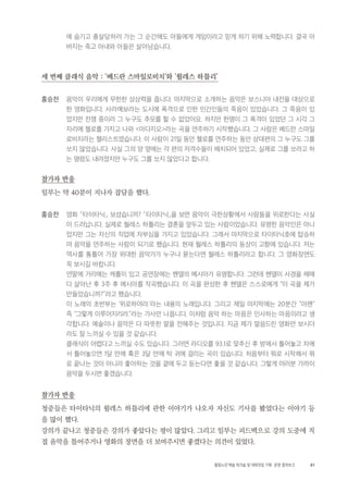 81활동노년 예술 워크숍 및 대화모임 기획・ 운영 결과보고
에 숨기고 총살당하러 가는 그 순간에도 아들에게 게임이라고 믿게 하기 위해 노력합니다. 결국 아
버지는 죽고 아내와 아들은 살아남습니다.
세 번째 클래식 음악 : '베드란 스마일로비치'와 '윌레스 하틀리'
홍승찬 음악이 우리에게 무한한 상상력을 줍니다. 마지막으로 소개하는 음악은 보스니아 내전을 대상으로
한 영화입니다. 사라예보라는 도시에 폭격으로 인한 민간인들의 죽음이 있었습니다. 그 죽음이 있
었지만 전쟁 중이라 그 누구도 추모를 할 수 없었어요. 하지만 한명이 그 폭격이 있었던 그 시각 그
자리에 첼로를 가지고 나와 <아다지오>라는 곡을 연주하기 시작했습니다. 그 사람은 베드란 스마일
로비치라는 첼리스트였습니다. 이 사람이 21일 동안 첼로를 연주하는 동안 상대편의 그 누구도 그를
쏘지 않았습니다. 사실 그의 양 옆에는 각 편의 저격수들이 배치되어 있었고, 실제로 그를 쏘라고 하
는 명령도 내려졌지만 누구도 그를 쏘지 않았다고 합니다.
참가자 반응
일부는 약 40분이 지나자 잡담을 했다.
홍승찬 영화 「타이타닉」 보셨습니까? 「타이타닉」을 보면 음악이 극한상황에서 사람들을 위로한다는 사실
이 드러납니다. 실제로 월레스 하틀리는 결혼을 앞두고 있는 사람이었습니다. 유명한 음악인은 아니
었지만 그는 자신의 직업에 자부심을 가지고 있었습니다. 그래서 마지막으로 타이타닉호에 탑승하
여 음악을 연주하는 사람이 되기로 했습니다. 현재 월레스 하틀리의 동상이 고향에 있습니다. 저는
역사를 통틀어 가장 위대한 음악가가 누구냐 묻는다면 월레스 하틀리라고 합니다. 그 영화장면도
꼭 보시길 바랍니다.
연말에 거리에는 캐롤이 있고 공연장에는 헨델의 메시아가 유명합니다. 그런데 헨델이 사경을 헤매
다 살아난 후 3주 후 메시아를 작곡했습니다. 이 곡을 완성한 후 헨델은 스스로에게 “이 곡을 제가
만들었습니까?”라고 했습니다.
이 노래의 초반부는 ‘위로하여라.’라는 내용의 노래입니다. 그리고 제일 마지막에는 20분간 “아멘”
즉 “그렇게 이루어지리라.”라는 가사만 나옵니다. 이처럼 음악 하는 마음은 인사하는 마음이라고 생
각합니다. 예술이나 음악은 다 따뜻한 말을 전해주는 것입니다. 지금 제가 말씀드린 영화만 보시더
라도 잘 느끼실 수 있을 것 같습니다.
클래식이 어렵다고 느끼실 수도 있습니다. 그러면 라디오를 93.1로 맞추신 후 방에서 틀어놓고 차에
서 틀어놓으면 1달 만에 혹은 3달 만에 탁 귀에 걸리는 곡이 있습니다. 처음부터 뭐로 시작해서 뭐
로 끝나는 것이 아니라 좋아하는 것을 곁에 두고 듣는다면 좋을 것 같습니다. 그렇게 여러분 가까이
음악을 두시면 좋겠습니다.
참가자 반응
청중들은 타이타닉의 윌레스 하틀리에 관한 이야기가 나오자 자신도 기사를 봤었다는 이야기 등
을 많이 했다.
강의가 끝나고 청중들은 강의가 좋았다는 평이 많았다. 그리고 일부는 피드백으로 강의 도중에 직
접 음악을 틀어주거나 영화의 장면을 더 보여주시면 좋겠다는 의견이 있었다.
 