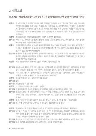 82 2015 <안양, 노년을 노닐다>
2. 대화모임
1) A그룹 : 해울학교(안양시노인종합복지관 문화예술프로그램 총칭) 반장모임 테이블
이준호 오늘은 2번에 관한 이야기입니다. 1부를 진행하려고 합니다. 남이 만든 프로그램은 싫다, 또는 내가
제안한 프로그램을 하고 싶다는 주제입니다. 어르신들도 오시면 복지관에서 만들어진 프로그램만
하시잖아요? 그러나 어르신들이 스스로 ‘이러한 프로그램을 하고 싶다.’라고 제안할 수 있도록 하는
대화모임입니다. 저기 게시판에 보면 주로 건강 관련 프로그램을 하고 있고 하고 싶은 것으로 나오
고 있네요.
이초영 더 배우고 싶은 이야기들이 있으신지 이야기 해주시면 좋겠습니다.
참가자5 작년 재작년까지 연극을 했었다. 잘했다. 원인을 모른다. 올해인가 작년부터 없어졌다. 다시 활성화
되었으면 좋겠다. 연극이 왜 없어졌죠?
이준호 연극은 복지관 사업이 아닙니다. 외부에 지원금을 주는 기관에 지원서를 냈는데 되지 않았어요. 그
사람들은 결과를 보지 않습니다. 오히려 문화예술기획진흥원에서의 연극프로그램을 좋다고 소문나
면서 더 많은 기관에서 지원했습니다.
참가자5 처음에는 작품 하나를 완성했다. 전국적으로 유명했다. 그 다음해가 되니깐 3분・5분을 잘라서 수업
을 했다. 이해가 되지 않았다. 처음부터 끝까지 안 해서 중간에 빠졌다. 전체를 다했으면 좋겠다. 3
분・5분 해가지고 뭐가 되는가.
이준호 서로 주인공이 되기 위해 어르신들이 싸워서 그렇게 되었습니다.
참가자8 복지관에서 즐겁게 하고 있다. 지금 실버 밴드를 하고 있는데 가야금이라던가, 피리라던가, 향피리
같은 국악 같은 것을 하는 것이 어떤가? 프로그램이 없어서. 국악도 좀 하고 그랬으면 좋겠다.
이준호 국악 프로그램의 악기들이면 개인소유가 아닌 복지관 소유의 것을 이용하세요. 그런데 국악 관련 악
기들이 고가라서 사물놀이 이외에는 구비하기가 어렵습니다.
이초영 평생학습관 같은 데는 국악프로그램이 없나요?
참가자8 없다.
참가자5 트럼펫 같은 악기는 있다.
이초영 고가의 악기는 개인소유가 어렵긴 하지요.
참가자8 프로그램에 전문 강사가 필요하다. 국악이 많이 (대중적으로) 활성화 되어야 한다.
참가자9 평생교육관에서 중국어하고 있다. 거기는 사람이 40명이다. 거기는 인원이 초급・중급 모두 오바
(over) 되었다. 요즘 중국어가 대세인데 (복지관에서도) 중국어 같은 것도 해주면 수요가 많이 있지
않을까?
이초영 다른 기관에도 있는데도 (수요가 많아) 들어갈 수가 없으니 했으면 좋겠다는 말씀인가요?
참가자9 동사무소 같이 일반적인 곳에서도 중국어 같은 것을 해주시면 좋겠다.
이초영 두 번째는 조금 더 깊게 공부하고 싶은 프로그램이 있는지 이야기를 해주시면 좋겠습니다.
참가자6 노인들은 건강을 우선시한다. 복지관에서는 탁구가 두 번 밖에 없다. 탁구대가 일주일 내내 설치가
되어 있으면 좋겠다. 계속적으로 할 수 있게끔 탁구대가 설치되어 있으면 좋겠다. 도계에는 그런 것
이 있다. 노인들이기 때문에 건강을 중요시 한다.
참가자5 동안구에 가도 그런 것이 없다. 만안구 같은 곳에 가면 시설이 좋다. 노인네들이 놀만한 곳이 없다.
참가자9 호계 1동 탁구장에 갔었다. 8개? 6개? 거기는 회비를 받았으면 좋다.
 