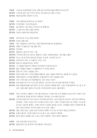 84 2015 <안양, 노년을 노닐다>
이초영 스마트폰 요금폭탄을 안 받는 방법 같은 강의하면 들을 의향이 있으십니까?
참가자5 스마트폰 같은 것은 우리가 모르는 것이 많으니깐. 좋은 것 같다.
참가자4 재밌게 쓸려면 2만원이 더 든다.
이초영 1318 세대공감 참여하시는 분 계세요?
참가자5 저 참여해요. 지난주에 끝났어.
이초영 같이 춤추는 것도 해보고 하려다가 잘 못했어요.
참가자5 그 전에 보다 재미가 별로 였어요.
참가자9 이번은 이번에 대로 재밌었어요.
이초영 대가족으로 사시는 분들 계세요?
참가자9 요새는 없을 걸요.
이초영 어린 사람들하고 이야기하는 것을 어떻게 받아들이실 궁금했어요.
참가자2 애들이 더 힘들 걸? 다들 힘들 건데
참가자5 미안해요.
참가자1 괜찮아요, 일어나지 마라. 그래.
참가자12 자기네가 일어나죠. 앉아도 괜찮다고 그래요. 양보들 잘해요. 그런 애들 드물지.
참가자9 버스는 잘 모르지만 양보심은 잘 없는 것 같애. 스마트폰 보느라.
참가자5 와이파이가 터져. 그거 볼라고 그러는 거야.
참가자9 일어나기 싫었을 때 보는 척하고.
참가자2 그 사람들은 출근하기 때문에 피곤하잖아. 마음속으로다가.
참가자4 젊은 사람들도 힘들어. 지 생활해야지 지 부모님 해야지.
참가자9 일어나라 그러는 사람들도 있어.
참가자4 연세가 많은 분이 그러면 설명을 해줬어요. 젊은 사람들 이해하라고 설득을 하고 싶어요.
참가자2 체력단련실의 누구처럼 해병대인 것 몰라본다고 이런 사람들도 있어.
참가자4 내가 나이가 많으니깐 대접해달라고 그런 시대는 지났어.
참가자8 연세 높을수록 서서 가시는 편이 좋아요. 노인석이 있으니깐 일반석에 앞에 가지말고.
참가자11 젊은 애들엄마들을 보면 엄마가 안 앉고 초등학교 애들을 앉혀. 그래서 초등학생이면 서서 갈 수 있
는데 그렇게 했다. 할머니가 있으면 거기에 앉히면 되는데 그렇게 했다.
이초영 아까 각 반에서 셔틀버스 이야기를 하셨는데 그 외에 다른 요구사항들이 있으신가요? 저희가 프로
그램 만들 때 조언을 얻으려고 여쭤보는 것이에요. 요구사항이 없나요?
참가자9 오카리나반을 제가 하고 있는데 1개 반밖에 없거든요. 10년 넘었는데 초보자도 오면 같이 해야되는
것이에요. 그래서 지금은 내가 강사를 보조하고 있다. 그래도 수강생이 없으니깐 이해는 가는데 중
금・초금 나눴으면 좋겠다. 그래야 오히려 수강생이 늘어날 것 같ㄷ. 능력별로 분반이 이뤄졌으면 좋
겠다. 분반의 문제는 오카리나 뿐만 아니라 전부 그렇다.
참가자5 제일 사람이 많고 시급한 것은 탁구장이 첫째다. 여기서는 탁구장이 제일 큰 문제이다.
참가자4 운동이 좋거든. 무리한 운동이 아니고 할 수 있는 운동이기 때문에.
참가자5 80이 넘어도 대회를 나갈 수 있는 것이기 때문에. 그래서 해마다 매달린다.
이초영 다른 요망사항이 있으신가요?
참가자5 말씀드렸으니깐 좀 참작이 되면 좋겠다. 부탁드린다.
 