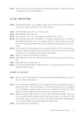 85활동노년 예술 워크숍 및 대화모임 기획・ 운영 결과보고
이초영 중요한 지적이 있으니깐 그런 이야기를 모아서 제안서를 쓰도록 하겠습니다. 조금 있다가 토크콘서
트가 있을 것인데 3시부터 시작할 예정입니다.
2) B그룹 : 일반시민 테이블
이정화 미술비평 분야에서 일하고 있는 이정화입니다. 일단은 모여서 인연이 되었으니까. 간단하게 돌아가
면서 자기소개 시간을 갖고 본격적으로 이야기하도록 하겠습니다.
참가자1 80대이지만 책을 안 놓고 공부하고 요가하며 살고 있다.
이정화 80대이신데 동안비결이 무엇인가요?
참가자1 등산 30년을 해서 그런 것 같다. 지금은 무릎이 아파서 올레길 위주로 걷고 있다
참가자2 만안구 어린이집 운영하고 있다. 어린이집에서도 시니어분들의 도움을 많이 받는데, 시니어들이 무
엇이 필요한지 배우러 왔다. 오고 보니 강의 내용이나 주제가 내가 생각하는 것과 빗나가기는 했는
데 모르는 부분은 동참하고 함께할 의향이 있다. 미키어린이집이란 곳을 운영하고 있고 55세 신○
순이다.
참가자3 추○자 58년생이다. 요양보호사 일을 하고 있다. 운동하다가 플랜카드가 있어서 보고 접수했다. 저
녁에는 같이 사회복지사 공부를 하고 있다. 노인에게 관심이 있고 여기는 강의 들으러 오는 줄 알았
다. 어르신들 모시는 게 적성에 맞아서 뭔가 더 배우고 싶어 참석했다.
이정화 환영합니다. 요양보호와 복지에 대해 많이 들려주세요.
참가자4 직업은 꽃을 가지고 교육하고 있다. 복지학과 1학년 야학으로 배우고 있다. 참석해서 배우고 싶어서
왔다.
이정화 눈빛이 반짝반짝한 게 학구열이 보입니다.
참가자5 박○자 67세이다. 클래식을 좋아하고 평촌아트센터에서 시 낭극 수업을 듣고 있는데 거기 강사가 정
보를 알려줘서 알게 되어 왔다.
(참여했던 프로그램 말하기)
이정화 본론으로 들어가서 평촌과 안양에서 다양한 문화프로그램 참여하셨을 텐데 좋았던 프로그램이나
듣고 싶은 의견을 주시면 좋겠습니다.
참가자2 만안구 평생학습관에서 유화를 배우고 있다. 어린이집을 운영하면서 스트레스를 많이 받고 있다. 탈
출구를 찾고자 등산도 하지만 정신적 교감을 나누고 싶어서 참여하게 되었다. 갔다 오면 위로를 받
고 2~3시간 몰입을 하는 과정에서 위안도 받고 있다. 다만 시설부분에서 아쉬운 점이 많다. 유화에
필요한 도구가 많지만 사물함 시설도 열악하고 해서 도난이나 분실 되는 경우도 많다.
참가자3 범계동사무소에서 통기타를 배우고 있다. 그 전까지는 동안구 여성회관에서 배웠었다. 1주에 2시간
씩 하는데 실력이 많이 늘지는 않긴한데 통기타는 아무데다 들고 다닐 수 있고 노래하는 것도 좋아
하니까 배웠다. 지금은 시간이 안 맞아서 못하고 있지만 직장인 밴드를 하면서 주말에 예술공원에
서 두어 번 공연도 했었다. 전시회나 공연이 활성화 되는게 좋은 것 같다.
이정화 그래도 공연을 하게 되면 좀 달라지죠?
 