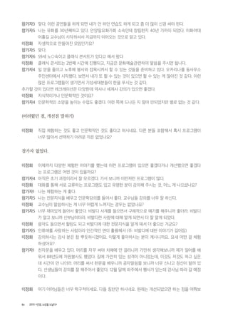 86 2015 <안양, 노년을 노닐다>
참가자3 맞다. 이런 공연들을 하게 되면 내가 안 하던 연습도 하게 되고 좀 더 많이 신경 써야 된다.
참가자5 나는 유화를 30년째하고 있다. 안양일요화가회 소속인데 창립한지 40년 가까이 되었다. 이화여대
어홍길 교수님이 시작하셔서 지금까지 이어오는 것으로 알고 있다.
이정화 자생적으로 만들어진 모임인가요?
참가자5 맞다.
참가자6 59세 노○숙이고 클래식 콘서트가 있다고 해서 왔다
이정화 클래식 콘서트는 2번째 시간에 진행되고, 지금은 문화예술관련하여 말씀을 주시면 됩니다.
참가자4 일 양을 줄이고 노후에 봉사와 접목시켜서 할 수 있는 것들을 준비하고 있다. 오카리나를 동사무소
주민센터에서 시작했다. 보면서 내가 또 할 수 있는 것이 있으면 할 수 있는 게 많아진 것 같다. 이런
많은 프로그램들이 생기면서 기성세대분들이 한을 푸시는 것 같다.
추가할 것이 있다면 레크레이션은 다양한데 역사나 세계사 강의가 있으면 좋겠다.
이정화 지식적이거나 인문학적인 것이요?
참가자4 인문학적인 소양을 높이는 수업도 좋겠다. 이런 쪽에 드나든 지 얼마 안되었지만 별로 없는 것 같다.
(어려웠던 점, 개선점 말하기)
이정화 직접 체험하는 것도 좋고 인문학적인 것도 좋다고 하시네요. 다른 분들 포함해서 혹시 프로그램이
너무 많아서 선택하기 어려운 적은 없었나요?
참가자 없었다.
이정화 이제까지 다양한 체험한 이야기를 했는데 이런 프로그램이 있으면 좋겠다거나 개선했으면 좋겠다
는 프로그램은 어떤 것이 있을까요?
참가자4 아직은 초기 과정이라서 잘 모르겠다. 가서 보니까 이런저런 프로그램이 많다.
이정화 대화를 통해 서로 교류하는 프로그램도 있고 유명한 분이 강의해 주시는 것, 어느 게 나으셨나요?
참가자1 나는 체험하는 게 좋다.
참가자5 나는 전문지식을 배우고 인문학강의를 들어서 좋다. 교수님들 강의를 너무 잘 하신다.
이정화 교수님이 말씀하시는 게 너무 어렵게 느껴지는 경우는 없었나요?
참가자5 너무 재미있게 들어서 좋았다. 비발디 사계를 들으면서 구체적으로 얘기를 해주니까 좋더라. 비발디
가 알고 보니까 신부님이더라. 비발디란 사람에 대해 알게 되면서 더 잘 알게 되었다.
이정화 음악도 들으면서 힐링도 되고 비발디에 대한 전문지식을 알게 돼서 더 좋으신 거군요?
참가자5 인류애를 사랑하는 사람이라 인간적인 면이 훌륭해서 (주: 비발디에 대한 이야기가 길어짐)
이정화 강의하시는 강사 분은 참 뿌듯하시겠어요. 이렇게 좋아하시는 분이 계시니까요. 요새 어떤 걸 체험
하셨어요?
참가자1 천자문을 배우고 있다. 머리를 자꾸 써야 치매에 안 걸리니까 가만히 생각해보니까 제가 일어를 배
워서 88년도에 자원봉사도 했었다. 집에 가만히 있는 성격이 아니었는데, 이것도 저것도 하고 싶은
데 시간이 안 나더라. 머리를 써서 한문을 배우니까 공자말씀을 보니까 너무 신나고 정신이 팔려 있
다. 선생님들이 강의를 잘 해주어서 좋았다. 12월 달에 파주에서 행사가 있는데 강사님 따라 갈 예정
이다.
이정화 여기 어머님들은 너무 학구적이세요. 다들 칭찬만 하시네요. 원래는 개선되었으면 하는 점을 여쭤보
 