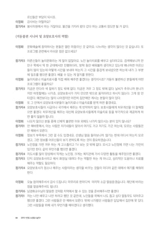 88 2015 <안양, 노년을 노닐다>
르신들은 부담이 되시죠.
이정화 강사비는 어떨까요?
참가자4 봉사차원에서 하는 거잖아요. 물건을 가지러 왔다 갔다 하는 교통비 정도면 될 거 같다.
(거동불편 시니어 및 요양보호사의 역할)
이정화 문화예술에 참여하시는 분들은 열린 마음이신 것 같아요. 나누려는 생각이 많으신 것 같습니다. 또
프로그램 관련해서 아쉬운 점은 없으세요?
참가자3 어른신들이 놀이문화라는 게 많이 없잖아요. 노인 놀이치료를 배우고 싶더라고요. 검색해보니까 만
안구 쪽에서 딱 한 군데에서만 진행하더라., 방학 동안 배워볼까 생각하고 있는데 왜냐하면 어르신
들이 많이 있는데 어떻게 시간을 보내야 하는지 그 시간을 즐겁게 보내셨으면 하는데 내가 그 부분
에 일조를 했으면 좋겠다. 배울 수 있는 게 알지를 못한다.
이정화 놀이치료나 미술치료사를 직접 배워 해주면 좋겠다는 생각이시죠? 거동이 불편하신 분들에게 어떤
프로그램이 좋을까요?
참가자3 지금은 만다라 색 칠하기 정도 밖에 없다. 지금은 겨우 그 정도 밖에 없다. 날씨가 추우니까 못나가
지만 따뜻할때는 나가죠. 요양보호사가 가지 안으면 밖으로 움직이려고 하시지 않는다. 그게 참 안
타깝다. 예전보다는 많이 나아졌지만 여전히 집안에만 계시는 분들이 많이 있다.
이정화 또 그 안에서 요양보호사분들이 놀이치료나 미술치료를 받게 하면 좋겠네요.
참가자4 요양보호사들이 시급이나 국가에서 해주는 게 빈약하지 않다. 보호사들에게 처우개선을 더 잘해줬
으면 좋겠다. 처우개선을 해주는 대신에 요양보호사들에게 미술치료 등을 부가적으로 제공하게 하
면 좋지 않을까 합니다.
이정화 나오지 않으신 분들 중에 신체적 불편한 이유 외에도 나가지 않으시는 분이 있지 않나요?
참가자1 안 해버릇해서, 아는 사람은 자기네들이 알아서 여기도 가고 저기도 가곤 하는데, 모르는 사람들은
안 해봐서 모른다.
이정화 정보가 부족해서 그런 걸 수도 있겠네요. 선생님 말씀 들어보니까. 많기는 한데 어디서 하는지 모르
겠고, 그런 정보를 어르신들이 보기 편하도록 하는 것이 중요하겠습니다.
참가자3 노인정을 가면 겨우 하는 게 고스톱치고 TV 보는 것 밖에 없다. 모시고 노인정에 가면 나는 가만히
있기만 한다. 같이 무언가를 했으면 좋겠다.
참가자4 지도사를 많이 양성해서 작게는 노인정, 크게는 복지관에 가서 다양한 활동을 해주었으면 좋겠다.
참가자3 단지 요양보호사라고 해서 화장실 데려다 주는 역할만 하는 게 아니고, 심리적인 도움이나 치료를
해주는 역할도 필요하다.
참가자4 요양보호사가 청소나 해주는 사람이라는 생각을 바꾸는 것들이 미디어 같은 데에서 애기를 해줘야
한다.
이정화 오늘 참여해주셔서 감사 드립니다. 마무리로 한마디씩 마지막 소감 말씀듣겠습니다. 재단에 바라는
점을 말씀해주셔도 됩니다.
참가자6 남경화교수님이 말씀한 것처럼 지역에서 할 수 있는 것을 준비해주시면 좋겠다
참가자1 저는 나만 배우고 나만 하려고 했던 것 같은데, 노인들을 위해서 나도 돕고 싶다 말동무도 되어주고
했으면 좋겠다. 그런 사람들은 안 해봐서 모른다. 밖에 나가봤던 사람들은 답답해서 집안에 못 있다.
그런 사람들을 위해 내가 무언가를 해야겠다고 생각했다.
 