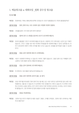 91활동노년 예술 워크숍 및 대화모임 기획・ 운영 결과보고
1. 예술워크숍 & 대화모임 _평화 감수성 워크숍
1) A그룹
박은경 안녕하세요. 저희는 평화교육프로젝트 모모입니다. 모모가 줄임말입니다. 무엇의 줄임말일까요?
참가자 반응 엄마, 엄마 또는 모두 모여라 같은 다양한 의견이 있었다.
박은경 <판넬을 들며> 이거 한번 읽어 봐주시겠어요?
참가자 반응 (앞에 강사 든 판넬을 읽으며) 모두가 모두에게 배운다.
박은경 모모의 줄임말은 ‘모두가 모두에게 배웁니다.’입니다. 사람마다 자기 안에 쌓인 시간이 있고 지혜가
있습니다. 그리고 그것을 서로 이런 자리에서 꺼내놨을 때 서로에게 배울 수 있다고 생각합니다. 모
두가 모두로부터 배우기 위해 3가지를 제안 드리고 싶습니다. (판넬을 참가자들이 읽을 수 있도록
든다.)
참가자 반응 (일동 같이 말하며) 뭐든지 오케이(OK).
박은경 서로가 서로에게 어색하실 수 있습니다. 하지만 그렇지 않습니다. 그동안 쌓아 오신 지혜들이 모두
소중하고 다른 분들의 생각도 배웠으면 좋겠습니다.
참가자 반응 (일동 같이 말하며) 모두에게 배운다.
박은경 이 안에서도 서로 배움이 일어났으면 좋겠습니다.
참가자 반응 (일동 같이 말하며) 보이지 않는 실 찾기.
박은경 (서로 이야기를 하다보면) “맞아 맞아.”라고 할 때도 있고 서로 다르다고 생각하지만 듣다 보면 서로
연결된다는 것을 알 수 있습니다. 이 강의에서 작은 모토를 하나 세우고 싶습니다. 이 안에서 세 명
하고 인사하고 눈빛도 맞추는 친구 사이가 되어서 다른 자리에서 보더라도 인사하는 사이가 되었으
면 좋겠습니다. 그런 의미에서 양 옆의 분들과 인사를 나눴으면 좋겠습니다.
참가자 반응 (일동) 안녕하세요.
박은경 그런데 지금 우리가 어떻게 인사를 나눴죠? 그렇죠. 고개를 끄덕였죠. 그런데 다른 나라에서는 어떻
게 인사를 하죠?
 