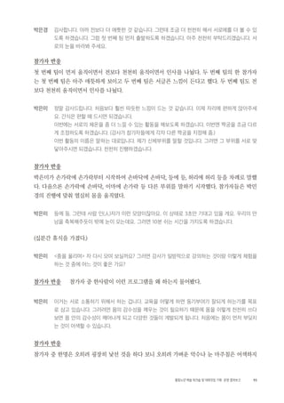 93활동노년 예술 워크숍 및 대화모임 기획・ 운영 결과보고
박은경 감사합니다. 아까 전보다 더 애틋한 것 같습니다. 그런데 조금 더 천천히 해서 서로에를 더 볼 수 있
도록 하겠습니다. 그럼 첫 번째 팀 먼저 출발하도록 하겠습니다. 아주 천천히 부탁드리겠습니다. 서
로의 눈을 바라봐 주세요.
참가자 반응
첫 번째 팀이 먼저 움직이면서 전보다 천천히 움직이면서 인사를 나눴다. 두 번째 팀의 한 참가자
는 첫 번째 팀은 아주 애틋하게 보이고 두 번째 팀은 서글픈 느낌이 든다고 했다. 두 번째 팀도 전
보다 천천히 움직이면서 인사를 나눴다.
박은미 정말 감사드립니다. 처음보다 훨씬 따듯한 느낌이 드는 것 같습니다. 이제 자리에 편하게 앉아주세
요. 간식은 편할 때 드시면 되겠습니다.
이번에는 서로의 체온을 좀 더 느낄 수 있는 활동을 해보도록 하겠습니다. 이번엔 짝궁을 조금 다르
게 조정하도록 하겠습니다. (강사가 참가자들에게 각자 다른 짝궁을 지정해 줌.)
이번 활동의 이름은 말하는 대로입니다. 제가 신체부위를 말할 것입니다. 그러면 그 부위를 서로 맞
닿아주시면 되겠습니다. 천천히 진행하겠습니다.
참가자 반응
박은미가 손가락에 손가락부터 시작하여 손바닥에 손바닥, 등에 등, 허리에 허리 등을 차례로 말했
다. 다음으론 손가락에 손바닥, 이마에 손가락 등 다른 부위를 말하기 시작했다. 참가자들은 박민
경의 진행에 맞춰 열심히 몸을 움직였다.
박은미 등에 등. 그런데 사람 인(人)자가 이런 모양이잖아요. 이 상태로 3초만 기대고 있을 게요. 우리의 만
남을 축복해주듯이 밖에 눈이 오는데요. 그러면 10분 쉬는 시간을 가지도록 하겠습니다.
(십분간 휴식을 가졌다.)
박은미 <종을 울리며> 자 다시 모여 보실까요? 그러면 강사가 일방적으로 강의하는 것이랑 이렇게 체험을
하는 것 중에 어느 것이 좋은 가요?
참가자 반응 참가자 중 한사람이 이런 프로그램을 왜 하는지 물어봤다.
박은미 이거는 서로 소통하기 위해서 하는 겁니다. 교육을 어떻게 하면 동기부여가 잘되게 하는가를 목표
로 삼고 있습니다. 그러려면 몸의 감수성을 깨우는 것이 필요하기 때문에 몸을 이렇게 천천히 쓰다
보면 몸 안의 감수성이 깨어나게 되고 다양한 것들이 계발되게 됩니다. 처음에는 몸이 먼저 부딪치
는 것이 어색할 수 있습니다.
참가자 반응
참가자 중 한명은 오히려 굉장히 낯선 것을 하다 보니 오히려 가벼운 악수나 눈 마주침은 어색하지
 