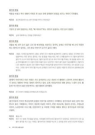 96 2015 <안양, 노년을 노닐다>
참가자 반응
역할을 바꿨고 역시 대화가 이뤄진 후 30초 뒤에 상대방이 딴청을 피우는 척하기 시작했다.
박은경 중간에 들어주시는 분이 딴청을 부리니 어떠세요?
참가자 반응
기분이 안 좋지 않았다는 의견, “왜 저러나?”하는 생각이 들었다는 의견 등이 있었다.
박은미 실제 대화에서는 딴청을 언제하세요?
참가자 반응
귀찮을 때, 내가 듣기 싫은 소리 할 때 딴청을 피운다는 참가자, 실제로 이야기할 때 손자 자랑만
하는 할머니가 있어요. 그런 분들 이야기가 듣기가 싫다고 했다.
박은경 그렇죠. 이처럼 동년배끼리 소통도 문제가 되기 때문에 동년배끼리 소통하는 방법도 연구해야 되지
않을까하는 이런 생각도 들어요. 저는 딸 둘을 키웠는데요, 제가 고개를 돌려서 귀 기울여 들어주면
딸이 막 신나서 이야기를 하는데 그렇지 않으면 앞으로 와서 이야기를 막해요. 제 얼굴을 보면서. 방
금 전에 활동에서 이 사람이 딴청 피울지 알고 있었지만 기분은 좋지 않죠? 일상생활에서 그렇게 하
니깐. 대화에서 중요한 것은 대화의 핵심이 무엇일까를 덩어리지어서 이야기하는 것이 중요한 것 같
아요. 그러면 1분씩 이야기를 하는데 상대방이 이야기하고 싶었던 바를 한 문장으로 표현해보도록
할게요.
참가자 반응
(한명이 이야기하고 다른 사람은 주로 들어준다.) 조금 전보다 더 활발한 느낌이며 오히려 활동이
기 보다는 대화에 가까운 상태가 되어가고 있다. 실제 지인들끼리의 대화 같다는 느낌이 든다. 활
동에 적극적이지 않던 한분께서도 정말 활발히 참여했다.
박은경 은○씨부터 대화를 요약해보도록 하겠습니다.
참가자 반응
(참가자들이 각자가 짝궁들에게 들었던 이야기를 요약하기 시작했다.) 참가자들이 좋은 날에 서로
만나서 좋은 기회였다는 이야기 성당에 다녔던 이야기, 안양 자유공원, 장윤정 콘서트, 주말농장
이야기, 노년준비와 프로그램, 김장이야기 등 다양한 주제를 대화로 했다고 참가자들과 이야기를
나눴다.
박은경 좋습니다.
박은미 제가 11시 밤에 지하철을 탔어요. 지하철에 여자아이와 할아버지가 있었어요. 여자아이가 너무 골
똘히 생각을 하고 있는 거에요. 할아버지와 대화를 하는데 그 장면을 한번 보여드리도록 하겠습니
 