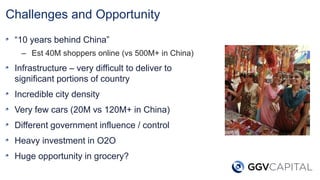 Challenges and Opportunity
“10 years behind China”
– Est 40M shoppers online (vs 500M+ in China)
Infrastructure – very difficult to deliver to
significant portions of country
Incredible city density
Very few cars (20M vs 120M+ in China)
Different government influence / control
Heavy investment in O2O
Huge opportunity in grocery?
 