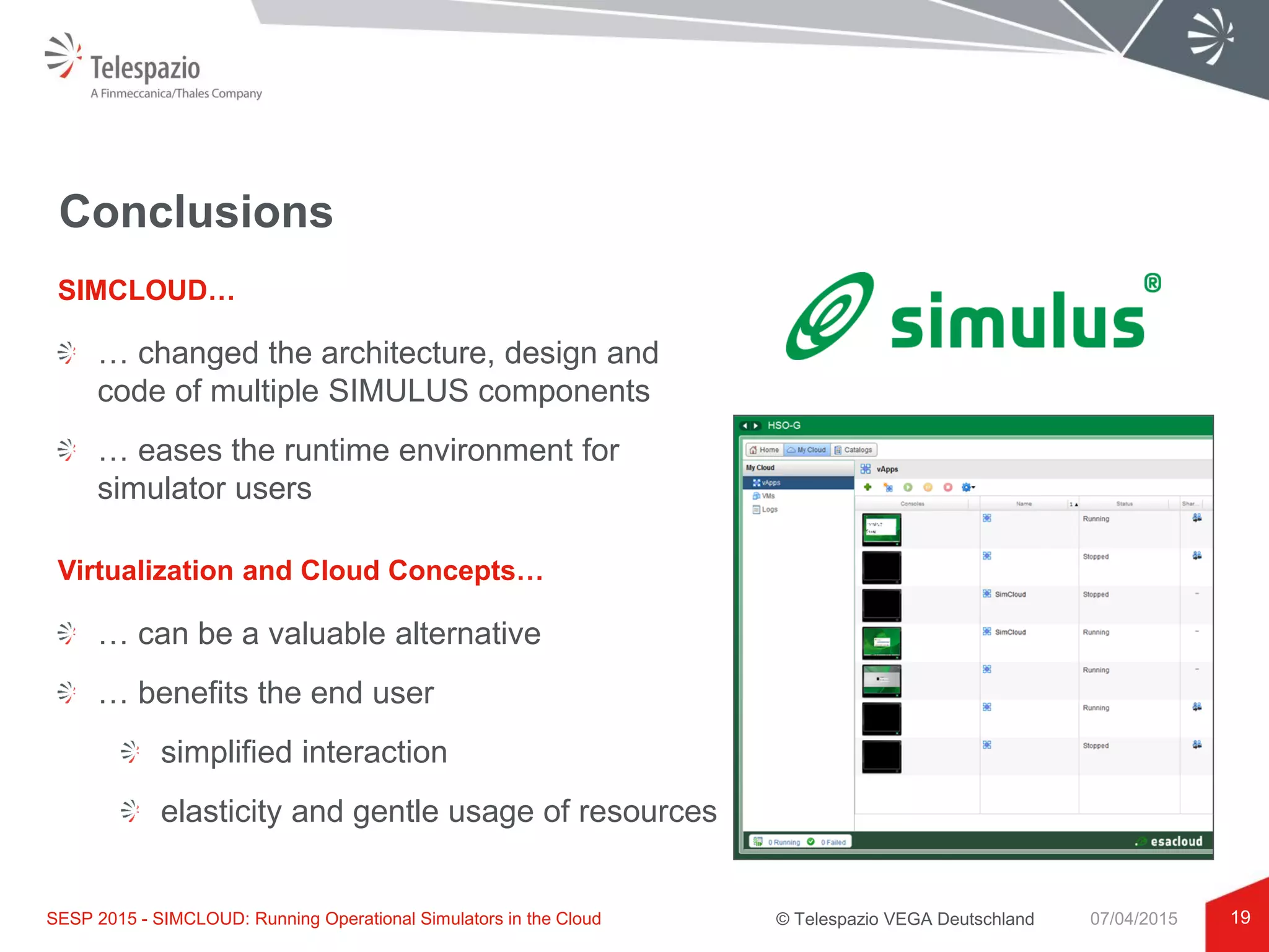 © Telespazio VEGA Deutschland
Conclusions
… changed the architecture, design and
code of multiple SIMULUS components
… eases the runtime environment for
simulator users
19
SIMCLOUD…
SESP 2015 - SIMCLOUD: Running Operational Simulators in the Cloud 07/04/2015
Virtualization and Cloud Concepts…
… can be a valuable alternative
… benefits the end user
simplified interaction
elasticity and gentle usage of resources
 