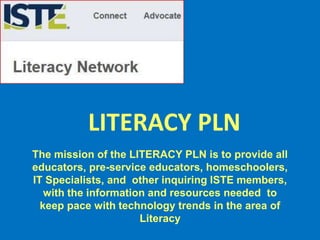 The mission of the LITERACY PLN is to provide all
educators, pre-service educators, homeschoolers,
IT Specialists, and other inquiring ISTE members,
with the information and resources needed to
keep pace with technology trends in the area of
Literacy
LITERACY PLN
 