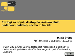 Razlogi za odprti dostop do raziskovalnih
podatkov: politike, načela in koristi
JANEZ ŠTEBE
ADP, Univerza v Ljubljani, 11.5.2015
INZ in ZRC SAZU: Odprta dostopnost recenziranih publikacij in
raziskovalnih podatkov: določila financerjev in praktična izvedba,
Ljubljana
 