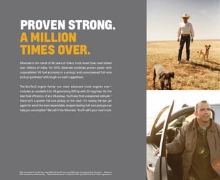 PROVEN STRONG. 
A MILLION 
TIMES OVER. 
Silverado is the result of 96 years of Chevy truck know-how, road-tested 
over millions of miles. For 2015, Silverado combines proven power with 
unparalleled V8 fuel economy in a pickup,1 and unsurpassed full-size 
pickup quietness2 with tough-as-nails ruggedness. 
The EcoTec3 engine family—our most advanced truck engines ever— 
includes an available 5.3L V8 generating 355 hp with 23 mpg hwy,1 for the 
best fuel efficiency of any V8 pickup. You’ll also find unexpected solitude— 
there isn’t a quieter full-size pickup on the road.2 It’s raising the bar yet 
again for what the most dependable, longest-lasting full-size pickups can 
help you accomplish.3 We call it the Silverado. You’ll call it your next truck. 
1EPA-estimated 16 city/23 hwy mpg (2WD), 16 city/22 hwy mpg (4WD) with the optional 5.3L V8 engine. 2Based on 
2014 competitive model testing. 3Dependability based on longevity: 1987-April 2013 Full-Size Pickup registrations. 
 