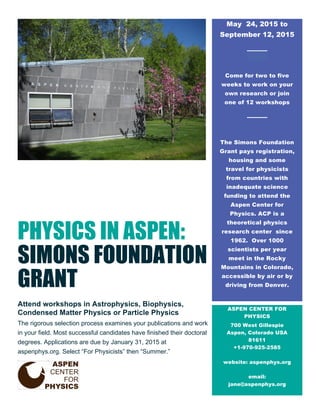 PHYSICS IN ASPEN: 
SIMONS FOUNDATION 
GRANT 
Attend workshops in Astrophysics, Biophysics, 
Condensed Matter Physics or Particle Physics 
The rigorous selection process examines your publications and work 
in your field. Most successful candidates have finished their doctoral 
degrees. Applications are due by January 31, 2015 at 
aspenphys.org. Select “For Physicists” then “Summer.” 
May 24, 2015 to 
September 12, 2015 
Come for two to five 
weeks to work on your 
own research or join 
one of 12 workshops 
The Simons Foundation 
Grant pays registration, 
housing and some 
travel for physicists 
from countries with 
inadequate science 
funding to attend the 
Aspen Center for 
Physics. ACP is a 
theoretical physics 
research center since 
1962. Over 1000 
scientists per year 
meet in the Rocky 
Mountains in Colorado, 
accessible by air or by 
driving from Denver. 
ASPEN CENTER FOR 
PHYSICS 
700 West Gillespie 
Aspen, Colorado USA 
81611 
+1-970-925-2585 
website: aspenphys.org 
email: 
jane@aspenphys.org 
 