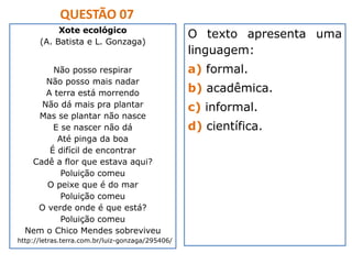 QUESTÃO 07
Xote ecológico
(A. Batista e L. Gonzaga)
Não posso respirar
Não posso mais nadar
A terra está morrendo
Não dá mais pra plantar
Mas se plantar não nasce
E se nascer não dá
Até pinga da boa
É difícil de encontrar
Cadê a flor que estava aqui?
Poluição comeu
O peixe que é do mar
Poluição comeu
O verde onde é que está?
Poluição comeu
Nem o Chico Mendes sobreviveu
http://letras.terra.com.br/luiz-gonzaga/295406/
O texto apresenta uma
linguagem:
a) formal.
b) acadêmica.
c) informal.
d) científica.
 