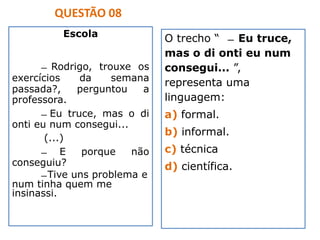 Escola
̶ Rodrigo, trouxe os
exercícios da semana
passada?, perguntou a
professora.
̶ Eu truce, mas o di
onti eu num consegui...
(...)
̶ E porque não
conseguiu?
̶ Tive uns problema e
num tinha quem me
insinassi.
QUESTÃO 08
O trecho “ ̶ Eu truce,
mas o di onti eu num
consegui... ”,
representa uma
linguagem:
a) formal.
b) informal.
c) técnica
d) científica.
 