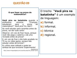 O que fazer na prova de
matemática?
Você pira na batatinha quando a
professora anuncia: ''Crianças,
estudaram para a prova de
matemática?'' Você pira? Eu não!!!
Se você estudar para caramba antes da
prova, vai dar tudo certo!
Observe: em vez de ficar louco, porque
você não pega o caderno e dá uma
revisada antes da prova?
E, em vez de ficar o dia todo grudado na
TV ou no vídeo game, porque não
estudar antes de brincar?
Eu utilizo esse método e pode ter
certeza de que funciona! Experimente!
Adaptado de
http://www.mingaudigital.com.br/article.php3?id_article=3270
O trecho “Você pira na
batatinha” é um exemplo
de linguagem:
a) formal.
b) informal.
c) técnica
d) regional.
QUESTÃO 09
 