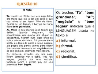 O Natal
Tá escrito na Bíblia que um anjo falou
pra Maria que ela ia ter um bebê e que
seu nome ia ser Jesus, filho de Deus.
Depois de um tempo, a barriga de Maria
ficou bem grandona.
Aí, Maria e seu marido José foram pra
Belém. Quando chegaram, não
encontraram um quarto pra alugar e,
coitadinhos, ficaram num lugar onde os
bois e cabras dormiam. Foi quando Maria
sentiu as dores do parto e Jesus nasceu.
Ela pegou uns panos velhos para cobrir
Jesus e colocou ele em um negócio onde
os bois comiam, chamado manjedoura.
Os pastores, avisados por um anjo,
foram correndo ver o bebê. Três reis
magos, guiados por uma estrela,
também foram e deram pra ele uns
presentes bem legais.
Os trechos “Tá”; “bem
grandona”; “Aí”;
“negócio” e “bem
legais” indicam que a
LINGUAGEM usada no
texto é
a) informal.
b) formal.
c) regional.
d) científica.
QUESTÃO 10
 
