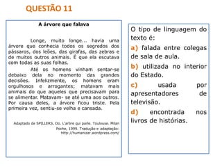 A árvore que falava
Longe, muito longe... havia uma
árvore que conhecia todos os segredos dos
pássaros, dos leões, das girafas, das zebras e
de muitos outros animais. É que ela escutava
com todas as suas folhas.
Até os homens vinham sentar-se
debaixo dela no momento das grandes
decisões. Infelizmente, os homens eram
orgulhosos e arrogantes; matavam mais
animais do que aqueles que precisavam para
se alimentar. Matavam- se até uma aos outros.
Por causa deles, a árvore ficou triste. Pela
primeira vez, sentiu-se velha e cansada.
Adaptado de SPILLERS, Do. L'arbre qui parle. Toulouse. Milan
Poche, 1999. Tradução e adaptação:
http://humanizar.wordpress.com/
O tipo de linguagem do
texto é:
a) falada entre colegas
de sala de aula.
b) utilizada no interior
do Estado.
c) usada por
apresentadores de
televisão.
d) encontrada nos
livros de histórias.
QUESTÃO 11
 