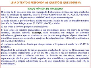 IDADE MÍNIMA DE TRABALHO
O menor de 14 anos não pode ser empregado. É absolutamente incapaz para o trabalho,
salvo na condição de aprendiz. Esta é a norma (Constituição, art. 7º., XXXIII, e Estatuto
art. 60). Portanto, o disposto no art. 403 da Constituição restou revogado.
A idade mínima é por outro lado, estabelecida em 18 anos no caso do trabalho noturno
(art. 404 da Consolidação, e art. 7º. XXXIII, da CF) e, ainda:
a) nos locais e serviços perigosos ou insalubres;
b) nos locais ou serviços prejudiciais à sua moralidade, como em teatro de revistas,
cinemas, cassinos, cabarés, dancings, cafés concerto; em funções de acrobata,
saltimbanco, ginasta; que se relacionem com escritos ou quaisquer objetos ofensivos à
moralidade do menor; na venda, a varejo, de bebidas alcoólicas ( 405 da Consolidação., e
art. 67, III, do Estatuto);
c) realizado em horário e locais que não permitam a frequência à escola (art. 67, IV, do
Estatuto).
Dependerá da autorização do juiz de menores o trabalho do menor de 18 anos nas ruas,
praças e outros logradouros (& 2º do art. 405). Poderá o juiz de menores autorizar o
menor de 18 anos o trabalho em casa de diversão ou em circos, desde que a
representação não lhe possa ofender o pudor ou a moralidade, e quando a ocupação for
indispensável à própria subsistência ou à de seus ascendentes ou irmãos (art. 406 da
Consolidação).
LEIA O TEXTO E RESPONDA AS QUESTÕES QUE SEGUEM:
 