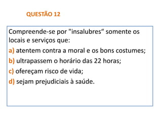 Compreende-se por "insalubres“ somente os
locais e serviços que:
a) atentem contra a moral e os bons costumes;
b) ultrapassem o horário das 22 horas;
c) ofereçam risco de vida;
d) sejam prejudiciais à saúde.
QUESTÃO 12
 