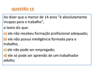 Ao dizer que o menor de 14 anos "é absolutamente
incapaz para o trabalho",
o texto diz que:
a) ele não recebeu formação profissional adequada;
b) ele não possui inteligência formada para o
trabalho;
c) ele não pode ser empregado;
d) ele só pode ser aprendiz de um trabalhador
adulto;
QUESTÃO 13
 