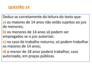 Deduz-se corretamente da leitura do texto que:
a) os maiores de 14 anos não estão sujeitos ao juiz
de menores;
b) os menores de 14 anos só podem ser
empregados se o juiz autorizar;
c) no caso de trabalho noturno, só podem trabalhar
os maiores de 14 anos;
d) o menor de 18 anos poderá trabalhar, caso
autorizado, em praças públicas.
QUESTÃO 14
 