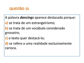 A palavra dancings aparece destacada porque:
a) se trata de um estrangeirismo;
b) se trata de um vocábulo considerado
grosseiro;
c) o texto quer destacá-lo;
d) se refere a uma realidade exclusivamente
carioca.
QUESTÃO 15
 