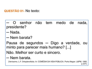 QUESTÃO 01- No texto:
─ O senhor não tem medo de nada,
presidente?
─ Nada.
─ Nem barata?
Pausa de segundos ─ Digo a verdade, ou
minto para parecer mais humano? [...]
Não. Melhor ser curto e sincero.
─ Nem barata.
(Veríssimo, L.F. Ortopterofobia. In: COMÉDIA DA VIDA PÚBLICA. Porto Alegre: L&PM, 1995.
p.237).
 