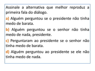Assinale a alternativa que melhor reproduz a
primeira fala do diálogo.
a) Alguém perguntou se o presidente não tinha
medo de barata.
b) Alguém perguntou se o senhor não tinha
medo de nada, presidente.
c) Perguntaram ao presidente se o senhor não
tinha medo de barata.
d) Alguém perguntou ao presidente se ele não
tinha medo de nada.
 