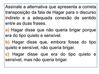 Assinale a alternativa que apresenta a correta
transposição da fala de Hagar para o discurso
indireto e a adequada conexão de sentido
entre as duas frases.
a) Hagar disse que não queria brigar porque
era do tipo quieto e sensível.
b) Hagar disse que, embora fosse do tipo
quieto e sensível, não queria brigar.
c) Hagar disse que era do tipo quieto e
sensível, mas não queria brigar.
 