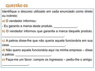Identifique o discurso utilizado em cada enunciado como direto
ou indireto:
a) O vendedor informou:
- Eu garanto a marca deste produto. _____________.
b) O vendedor informou que garantia a marca daquele produto.
___________________________________.
c) A patroa disse-lhe que não queria aquela funcionária em sua
casa. _______________________________.
d) Não quero aquela funcionária aqui na minha empresa – disse
a patroa. ____________________.
e) Faça-me um favor: compre os ingressos – pediu-lhe o amigo.
_______________.
QUESTÃO 03
 