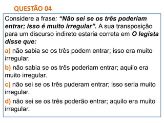 Considere a frase: “Não sei se os três poderiam
entrar; isso é muito irregular”. A sua transposição
para um discurso indireto estaria correta em O legista
disse que:
a) não sabia se os três podem entrar; isso era muito
irregular.
b) não sabia se os três poderiam entrar; aquilo era
muito irregular.
c) não sei se os três puderam entrar; isso seria muito
irregular.
d) não sei se os três poderão entrar; aquilo era muito
irregular.
QUESTÃO 04
 