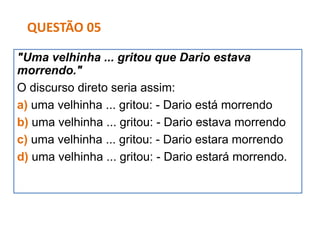 "Uma velhinha ... gritou que Dario estava
morrendo."
O discurso direto seria assim:
a) uma velhinha ... gritou: - Dario está morrendo
b) uma velhinha ... gritou: - Dario estava morrendo
c) uma velhinha ... gritou: - Dario estara morrendo
d) uma velhinha ... gritou: - Dario estará morrendo.
QUESTÃO 05
 