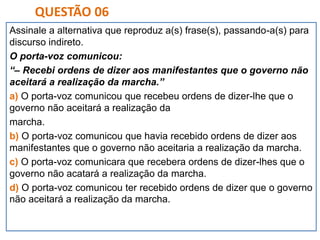 Assinale a alternativa que reproduz a(s) frase(s), passando-a(s) para
discurso indireto.
O porta-voz comunicou:
“– Recebi ordens de dizer aos manifestantes que o governo não
aceitará a realização da marcha.”
a) O porta-voz comunicou que recebeu ordens de dizer-lhe que o
governo não aceitará a realização da
marcha.
b) O porta-voz comunicou que havia recebido ordens de dizer aos
manifestantes que o governo não aceitaria a realização da marcha.
c) O porta-voz comunicara que recebera ordens de dizer-lhes que o
governo não acatará a realização da marcha.
d) O porta-voz comunicou ter recebido ordens de dizer que o governo
não aceitará a realização da marcha.
QUESTÃO 06
 