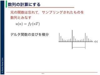2015
A.Asano,KansaiUniv.
数列の計算にする
元の関数は忘れて，サンプリングされたものを
数列とみなす
u(n) = fT (nT)
ように，f(x) は，間隔 T でサンプリングされ，周期 NT の周期関
，(2) 式のフーリエ変換の実数全体での積分のかわりに，u(n) の
にします。また，(2) 式は，デルタ関数の並びとある関数との積
す。一方，デルタ関数は「インパルスのある場所以外では 0，積
ルタ関数との積を実数全体で積分すると，その関数からインパル
ものになります。
デルタ関数の並びを積分
x[s]
 