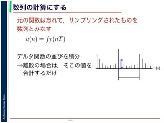 2015
A.Asano,KansaiUniv.
数列の計算にする
元の関数は忘れて，サンプリングされたものを
数列とみなす
u(n) = fT (nT)
ように，f(x) は，間隔 T でサンプリングされ，周期 NT の周期関
，(2) 式のフーリエ変換の実数全体での積分のかわりに，u(n) の
にします。また，(2) 式は，デルタ関数の並びとある関数との積
す。一方，デルタ関数は「インパルスのある場所以外では 0，積
ルタ関数との積を実数全体で積分すると，その関数からインパル
ものになります。
デルタ関数の並びを積分
→離散の場合は，そこの値を
合計するだけ
x[s]
 