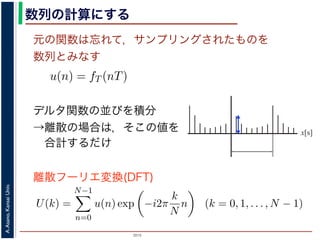 2015
A.Asano,KansaiUniv.
数列の計算にする
元の関数は忘れて，サンプリングされたものを
数列とみなす
u(n) = fT (nT)
ように，f(x) は，間隔 T でサンプリングされ，周期 NT の周期関
，(2) 式のフーリエ変換の実数全体での積分のかわりに，u(n) の
にします。また，(2) 式は，デルタ関数の並びとある関数との積
す。一方，デルタ関数は「インパルスのある場所以外では 0，積
ルタ関数との積を実数全体で積分すると，その関数からインパル
ものになります。
デルタ関数の並びを積分
→離散の場合は，そこの値を
合計するだけ
u(n) = fT (nT)
までの説明で述べたように，f(x) は，間隔 T でサンプリングされ，周期
みなしていますから，(2) 式のフーリエ変換の実数全体での積分のかわ
だけを計算することにします。また，(2) 式は，デルタ関数の並びとあ
する形になっています。一方，デルタ関数は「インパルスのある場所以
ら，ある関数とデルタ関数との積を実数全体で積分すると，その関数
値だけを切り出したものになります。
，離散的に計算する場合は，積分の代わりに，インパルスの位置でのそ
ります。したがって，(2) 式のフーリエ変換のかわりに
U(k) =
N−1
n=0
u(n) exp −i2π
k
N
n (k = 0, 1, . . . , N − 1)
離散フーリエ変換(DFT)
x[s]
 