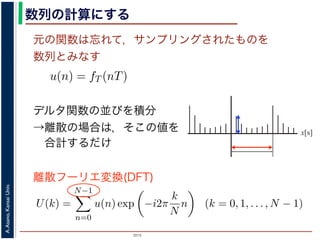 2015
A.Asano,KansaiUniv.
数列の計算にする
元の関数は忘れて，サンプリングされたものを
数列とみなす
u(n) = fT (nT)
ように，f(x) は，間隔 T でサンプリングされ，周期 NT の周期関
，(2) 式のフーリエ変換の実数全体での積分のかわりに，u(n) の
にします。また，(2) 式は，デルタ関数の並びとある関数との積
す。一方，デルタ関数は「インパルスのある場所以外では 0，積
ルタ関数との積を実数全体で積分すると，その関数からインパル
ものになります。
デルタ関数の並びを積分
→離散の場合は，そこの値を
合計するだけ
u(n) = fT (nT)
までの説明で述べたように，f(x) は，間隔 T でサンプリングされ，周期
みなしていますから，(2) 式のフーリエ変換の実数全体での積分のかわ
だけを計算することにします。また，(2) 式は，デルタ関数の並びとあ
する形になっています。一方，デルタ関数は「インパルスのある場所以
ら，ある関数とデルタ関数との積を実数全体で積分すると，その関数
値だけを切り出したものになります。
，離散的に計算する場合は，積分の代わりに，インパルスの位置でのそ
ります。したがって，(2) 式のフーリエ変換のかわりに
U(k) =
N−1
n=0
u(n) exp −i2π
k
N
n (k = 0, 1, . . . , N − 1)
離散フーリエ変換(DFT)
x[s]
 