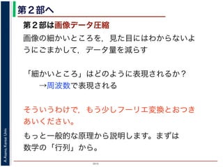 2015
A.Asano,KansaiUniv.
第２部へ
第２部は画像データ圧縮
画像の細かいところを，見た目にはわからないよ
うにごまかして，データ量を減らす
「細かいところ」はどのように表現されるか？
→周波数で表現される
そういうわけで，もう少しフーリエ変換とおつき
あいください。
もっと一般的な原理から説明します。まずは
数学の「行列」から。
 