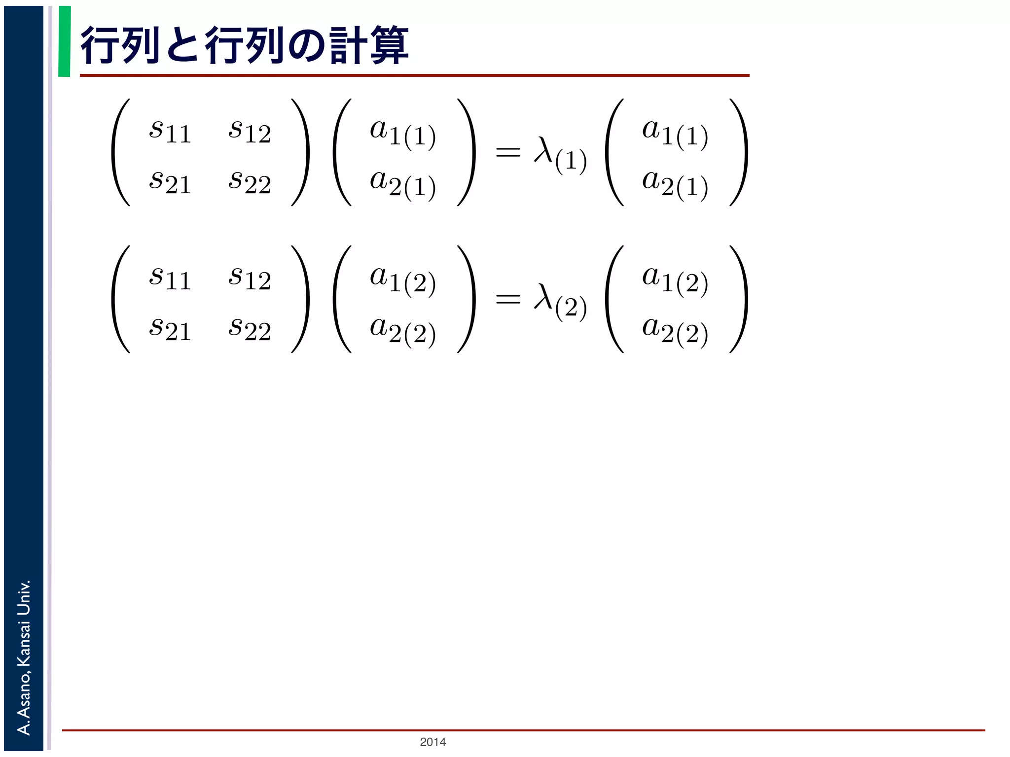 2014
A.Asano,KansaiUniv.
行列と行列の計算
1 2
。それらを λ(1), λ(2) と表すと，それぞれに対応する式は
s11 s12
s21 s22
a1(1)
a2(1)
= λ(1)
a1(1)
a2(1)
s11 s12
s21 s22
a1(2)
a2(2)
= λ(2)
a1(2)
a2(2)
の２つの式を，ひとつにまとめて表してみましょう。列ベクトル
っつけて，
a1(1) a1(2)
a2(1) a2(2)
と，ひとつの行列で表します。すると
めて
 