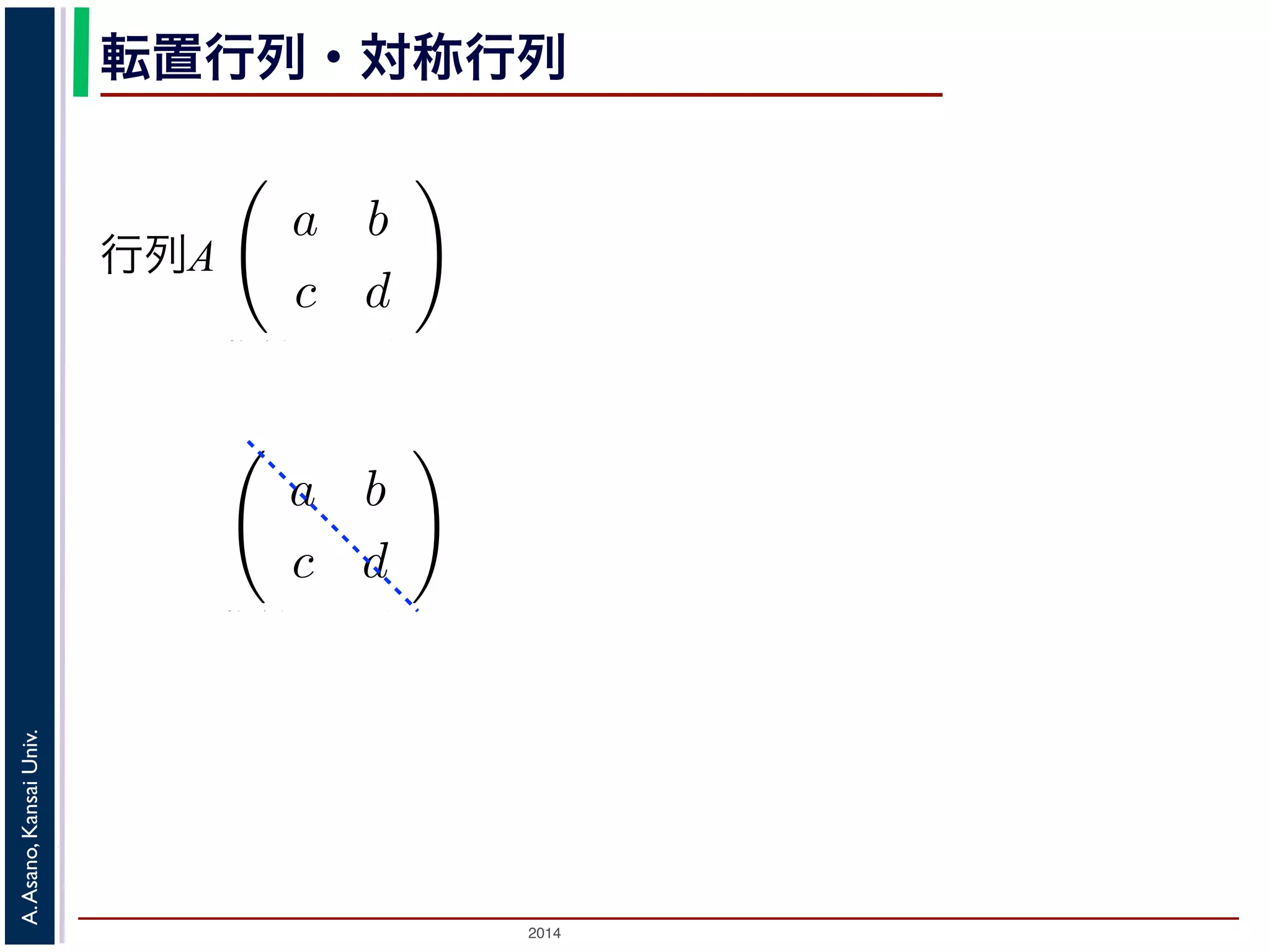 2014
A.Asano,KansaiUniv.
転置行列・対称行列
例えば行列
a b
c d
の転置行列は
a c
b d
す。今回の講義のプリントでは最後の A′ を使っ
らに，ある行列とその転置行列が同じとき，そ
しているとき，この行列を直交行列といいます。
すると，それぞれを変換したベクトルもやはり
行列で変換する計算は，座標軸を直交したまま
行列A
も数の計算のように表して，単純な形で理解し
。
は限りません。すなわち，数のかけ算とは違っ
例えば行列
a b
c d
の転置行列は
a c
b d
す。今回の講義のプリントでは最後の A′ を使っ
らに，ある行列とその転置行列が同じとき，そ
しているとき，この行列を直交行列といいます。
 
