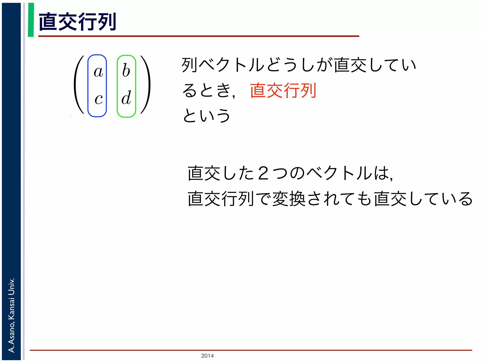 2014
A.Asano,KansaiUniv.
直交行列
えば行列
a b
c d
の転置行列は
a c
b d
。今回の講義のプリントでは最後の A′ を使っ
に，ある行列とその転置行列が同じとき，そ
ているとき，この行列を直交行列といいます。
ると，それぞれを変換したベクトルもやはり
列で変換する計算は，座標軸を直交したまま
http://racco.mikeneko.jp/  3/4 ページ
列ベクトルどうしが直交してい
るとき，直交行列
という
直交した２つのベクトルは，
直交行列で変換されても直交している
 