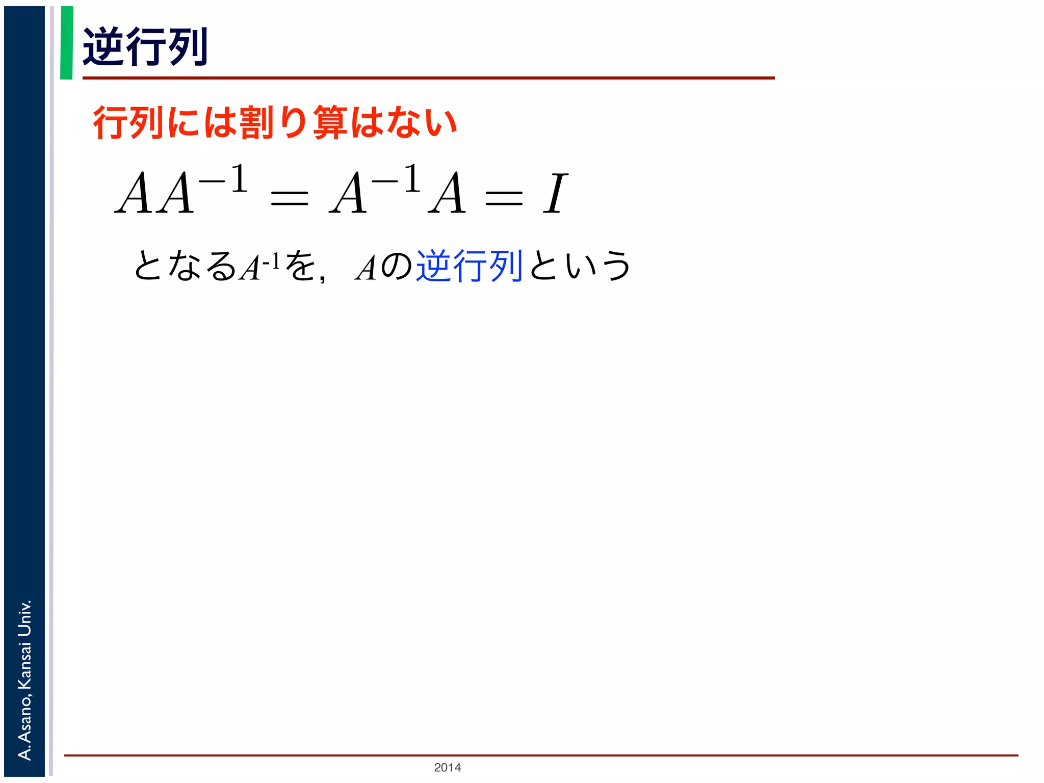 2014
A.Asano,KansaiUniv.
逆行列
行列には割り算はない
となるA-1を，Aの逆行列という
のかけ算」を説明しましたが，行列には「割り
は，AA−1 = A−1A = I となる行列のことで
しても XI = IX = X となる行列のことです
でいえば “1”（単位元）にあたります。単位行
分）がすべて 1，他はすべて 0 になります。例
積 XA に右から A−1 をかけると XAA−1 = X
きます。例えば，(11) 式は，逆行列を使うと
 
