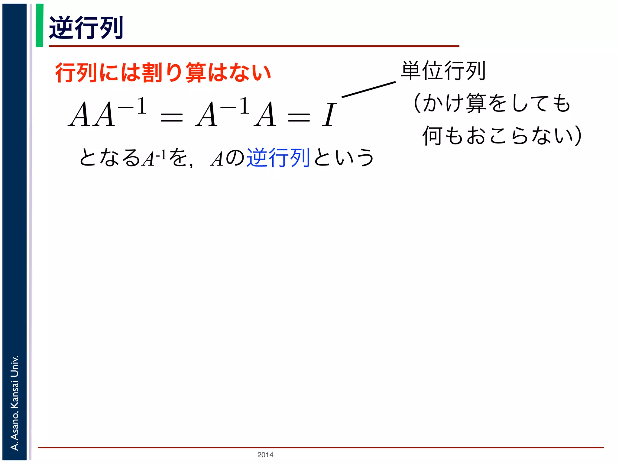 2014
A.Asano,KansaiUniv.
逆行列
行列には割り算はない
となるA-1を，Aの逆行列という
のかけ算」を説明しましたが，行列には「割り
は，AA−1 = A−1A = I となる行列のことで
しても XI = IX = X となる行列のことです
でいえば “1”（単位元）にあたります。単位行
分）がすべて 1，他はすべて 0 になります。例
積 XA に右から A−1 をかけると XAA−1 = X
きます。例えば，(11) 式は，逆行列を使うと
単位行列
（かけ算をしても
 何もおこらない）
 