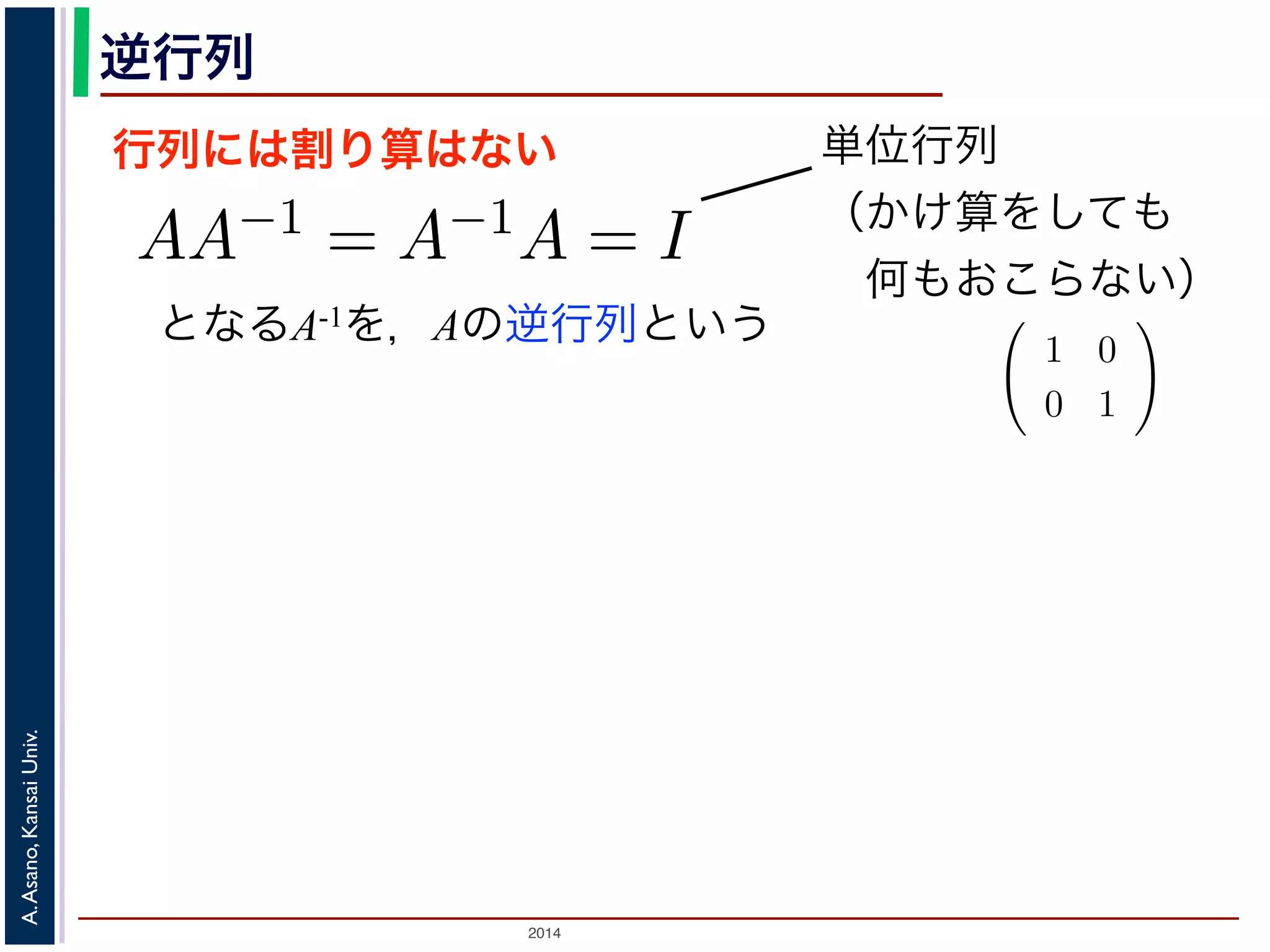 2014
A.Asano,KansaiUniv.
逆行列
行列には割り算はない
となるA-1を，Aの逆行列という
のかけ算」を説明しましたが，行列には「割り
は，AA−1 = A−1A = I となる行列のことで
しても XI = IX = X となる行列のことです
でいえば “1”（単位元）にあたります。単位行
分）がすべて 1，他はすべて 0 になります。例
積 XA に右から A−1 をかけると XAA−1 = X
きます。例えば，(11) 式は，逆行列を使うと
単位行列
（かけ算をしても
 何もおこらない）
行列と行列のかけ算」を説明しましたが，行列には「割り算」はありません。そ
行列です。
の逆行列 A−1 は，AA−1 = A−1A = I となる行列のことです。ここで，I は「単位
行列 X に対しても XI = IX = X となる行列のことです。つまり「かけても何も
数のかけ算でいえば “1”（単位元）にあたります。単位行列の中身は，左上から右
数（対角成分）がすべて 1，他はすべて 0 になります。例えば
1 0
0 1
は単位
ら，行列の積 XA に右から A−1 をかけると XAA−1 = X となり，あたかも「A
な計算ができます。例えば，(11) 式は，逆行列を使うと
P−1
SP = Λ
す。
A が直交行列のときは，その逆行列 A−1 は転置行列 A′ と同じであることが知ら
交変換で考えると，「直交行列による変換」はベクトルの回転に相当しますから，
は，逆回りの回転に相当することになります。
 