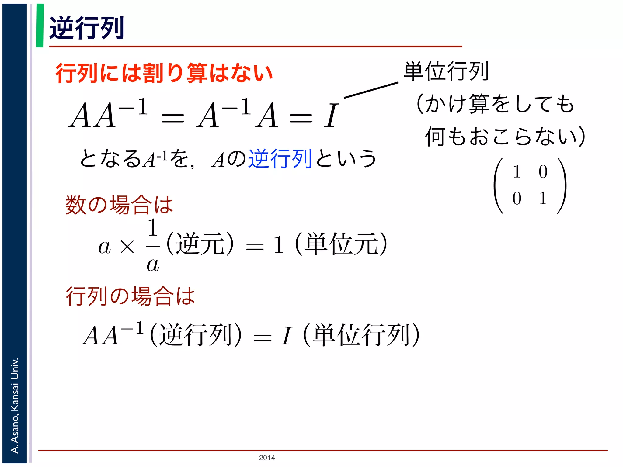 2014
A.Asano,KansaiUniv.
逆行列
行列には割り算はない
となるA-1を，Aの逆行列という
のかけ算」を説明しましたが，行列には「割り
は，AA−1 = A−1A = I となる行列のことで
しても XI = IX = X となる行列のことです
でいえば “1”（単位元）にあたります。単位行
分）がすべて 1，他はすべて 0 になります。例
積 XA に右から A−1 をかけると XAA−1 = X
きます。例えば，(11) 式は，逆行列を使うと
単位行列
（かけ算をしても
 何もおこらない）
行列と行列のかけ算」を説明しましたが，行列には「割り算」はありません。そ
行列です。
の逆行列 A−1 は，AA−1 = A−1A = I となる行列のことです。ここで，I は「単位
行列 X に対しても XI = IX = X となる行列のことです。つまり「かけても何も
数のかけ算でいえば “1”（単位元）にあたります。単位行列の中身は，左上から右
数（対角成分）がすべて 1，他はすべて 0 になります。例えば
1 0
0 1
は単位
ら，行列の積 XA に右から A−1 をかけると XAA−1 = X となり，あたかも「A
な計算ができます。例えば，(11) 式は，逆行列を使うと
P−1
SP = Λ
す。
A が直交行列のときは，その逆行列 A−1 は転置行列 A′ と同じであることが知ら
交変換で考えると，「直交行列による変換」はベクトルの回転に相当しますから，
は，逆回りの回転に相当することになります。
数の場合は
行列の場合は
トル」の考え方の基本を，高校で習っていない人向けに手
では，「画素が２つしかない画像」を考えて，その画素値 x1
a ×
1
a
（逆元）= 1（単位元）
AA−1
（逆行列）= I（単位行列）
話が出てきます。これを，「ベクトル」の書き方では，次の
z = a1 a2
x1
x2
備・「行列」に慣れていない人のために
トル」の考え方の基本を，高校で習っていない人向けに手
では，「画素が２つしかない画像」を考えて，その画素値 x
a ×
1
a
（逆元）= 1（単位元）
AA−1
（逆行列）= I（単位行列）
話が出てきます。これを，「ベクトル」の書き方では，次の
z = a1 a2
x1
 