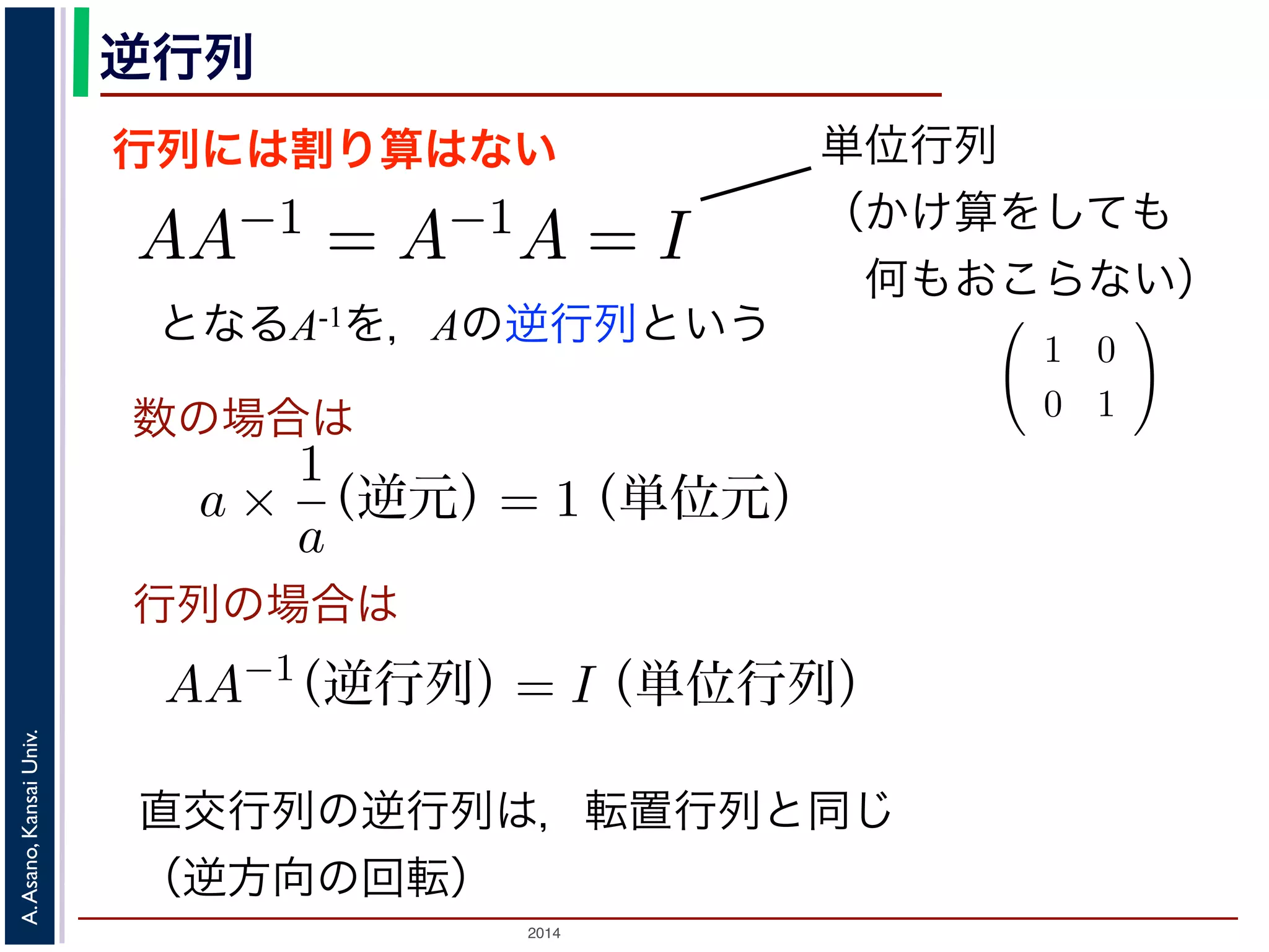2014
A.Asano,KansaiUniv.
逆行列
行列には割り算はない
となるA-1を，Aの逆行列という
のかけ算」を説明しましたが，行列には「割り
は，AA−1 = A−1A = I となる行列のことで
しても XI = IX = X となる行列のことです
でいえば “1”（単位元）にあたります。単位行
分）がすべて 1，他はすべて 0 になります。例
積 XA に右から A−1 をかけると XAA−1 = X
きます。例えば，(11) 式は，逆行列を使うと
単位行列
（かけ算をしても
 何もおこらない）
行列と行列のかけ算」を説明しましたが，行列には「割り算」はありません。そ
行列です。
の逆行列 A−1 は，AA−1 = A−1A = I となる行列のことです。ここで，I は「単位
行列 X に対しても XI = IX = X となる行列のことです。つまり「かけても何も
数のかけ算でいえば “1”（単位元）にあたります。単位行列の中身は，左上から右
数（対角成分）がすべて 1，他はすべて 0 になります。例えば
1 0
0 1
は単位
ら，行列の積 XA に右から A−1 をかけると XAA−1 = X となり，あたかも「A
な計算ができます。例えば，(11) 式は，逆行列を使うと
P−1
SP = Λ
す。
A が直交行列のときは，その逆行列 A−1 は転置行列 A′ と同じであることが知ら
交変換で考えると，「直交行列による変換」はベクトルの回転に相当しますから，
は，逆回りの回転に相当することになります。
直交行列の逆行列は，転置行列と同じ
（逆方向の回転）
数の場合は
行列の場合は
トル」の考え方の基本を，高校で習っていない人向けに手
では，「画素が２つしかない画像」を考えて，その画素値 x1
a ×
1
a
（逆元）= 1（単位元）
AA−1
（逆行列）= I（単位行列）
話が出てきます。これを，「ベクトル」の書き方では，次の
z = a1 a2
x1
x2
備・「行列」に慣れていない人のために
トル」の考え方の基本を，高校で習っていない人向けに手
では，「画素が２つしかない画像」を考えて，その画素値 x
a ×
1
a
（逆元）= 1（単位元）
AA−1
（逆行列）= I（単位行列）
話が出てきます。これを，「ベクトル」の書き方では，次の
z = a1 a2
x1
 