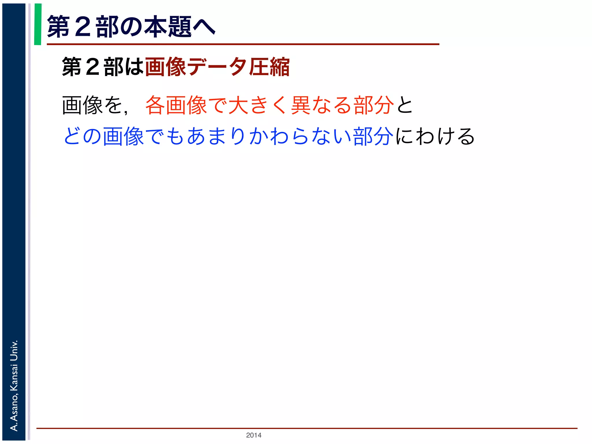 2014
A.Asano,KansaiUniv.
第２部の本題へ
第２部は画像データ圧縮
画像を，各画像で大きく異なる部分と
どの画像でもあまりかわらない部分にわける
 