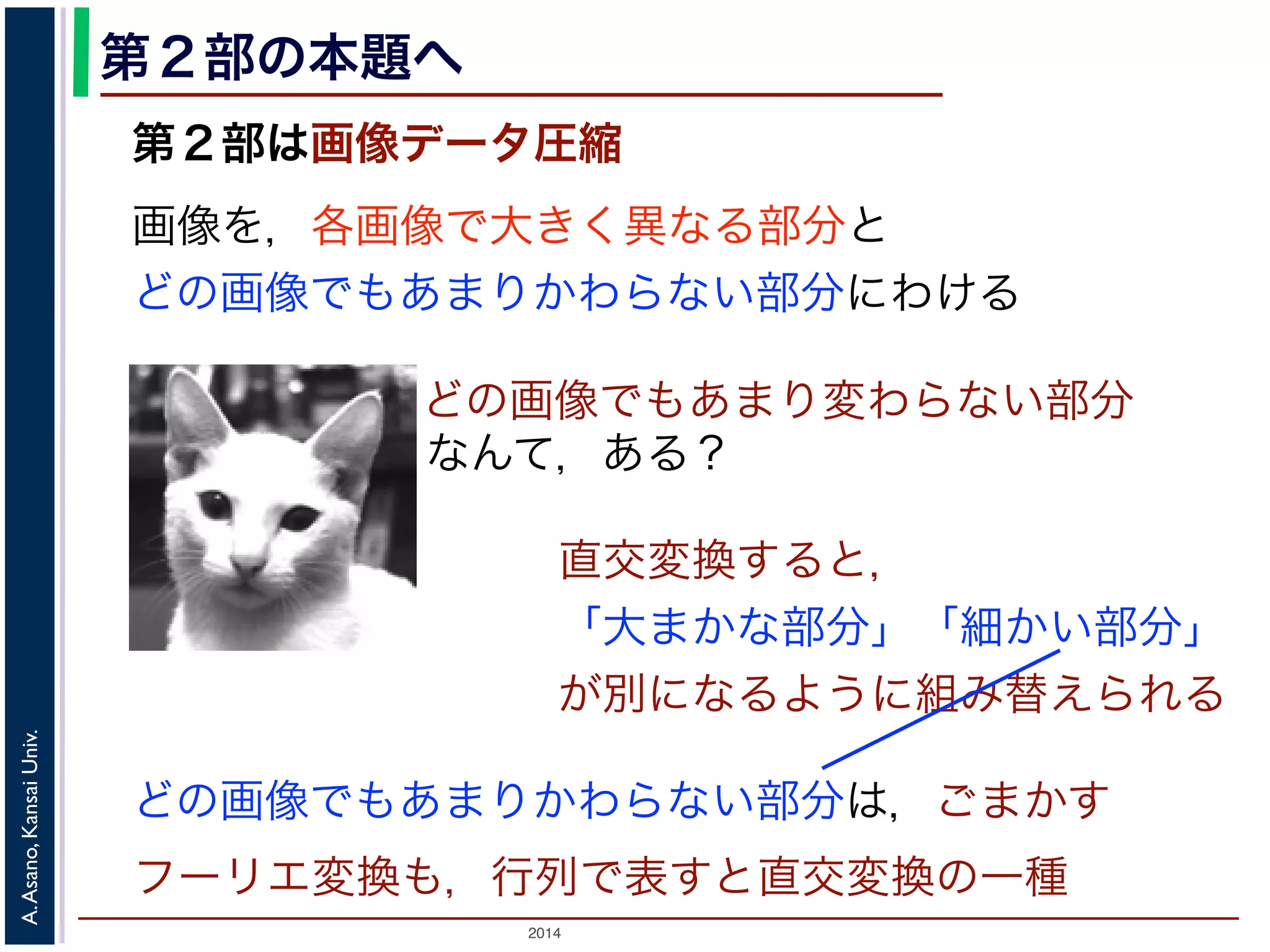 2014
A.Asano,KansaiUniv.
第２部の本題へ
第２部は画像データ圧縮
画像を，各画像で大きく異なる部分と
どの画像でもあまりかわらない部分にわける
どの画像でもあまりかわらない部分は，ごまかす
フーリエ変換も，行列で表すと直交変換の一種
どの画像でもあまり変わらない部分
なんて，ある？
直交変換すると，
「大まかな部分」「細かい部分」
が別になるように組み替えられる
 